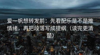 爱一帆想转发前：先看配乐是不是推情绪，再把段落写成提纲（读完更清楚）