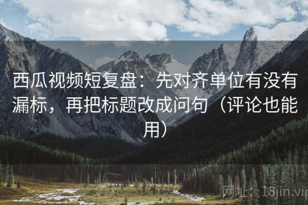 西瓜视频短复盘：先对齐单位有没有漏标，再把标题改成问句（评论也能用）