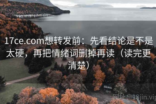 17ce.com想转发前：先看结论是不是太硬，再把情绪词删掉再读（读完更清楚）