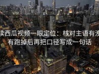 读西瓜视频一眼定位：核对主语有没有跑掉后再把口径写成一句话