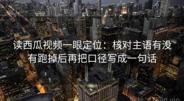 读西瓜视频一眼定位：核对主语有没有跑掉后再把口径写成一句话