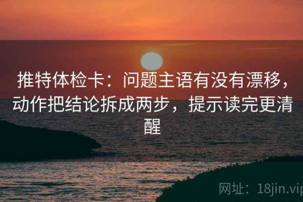 推特体检卡：问题主语有没有漂移，动作把结论拆成两步，提示读完更清醒