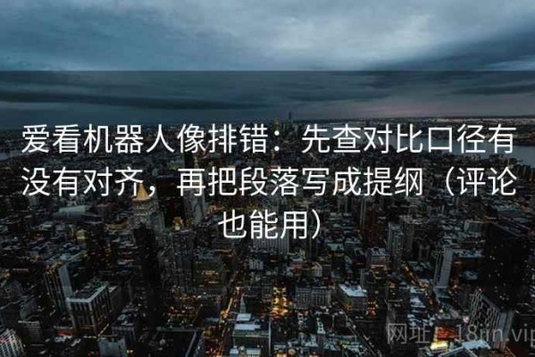 爱看机器人像排错：先查对比口径有没有对齐，再把段落写成提纲（评论也能用）