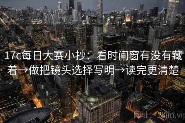 17c每日大赛小抄：看时间窗有没有藏着→做把镜头选择写明→读完更清楚