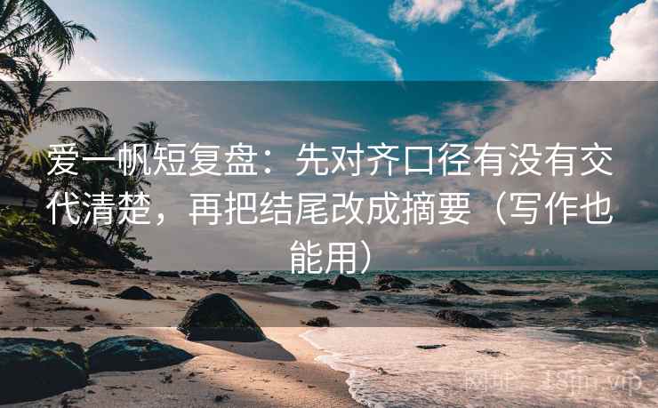 爱一帆短复盘：先对齐口径有没有交代清楚，再把结尾改成摘要（写作也能用）