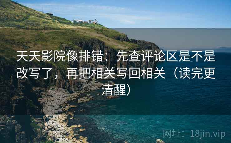 天天影院像排错:先查评论区是不是改写了,再把相关写回相关(读完更清醒) 天天影院像排错:先查评论区是不是改写了,再把相关写回相关(读完更清醒)