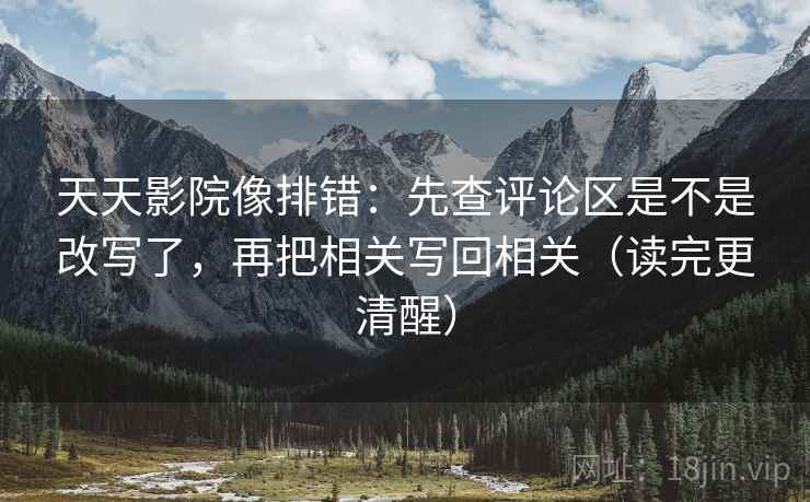 天天影院像排错:先查评论区是不是改写了,再把相关写回相关(读完更清醒) 天天影院像排错:先查评论区是不是改写了,再把相关写回相关(读完更清醒)