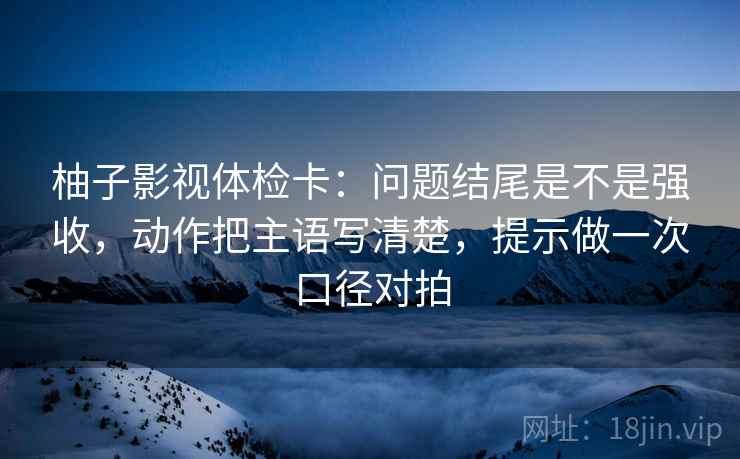 柚子影视体检卡:问题结尾是不是强收,动作把主语写清楚,提示做一次口径对拍 柚子影视体检卡:问题结尾是不是强收,动作把主语写清楚,提示做一次口径对拍