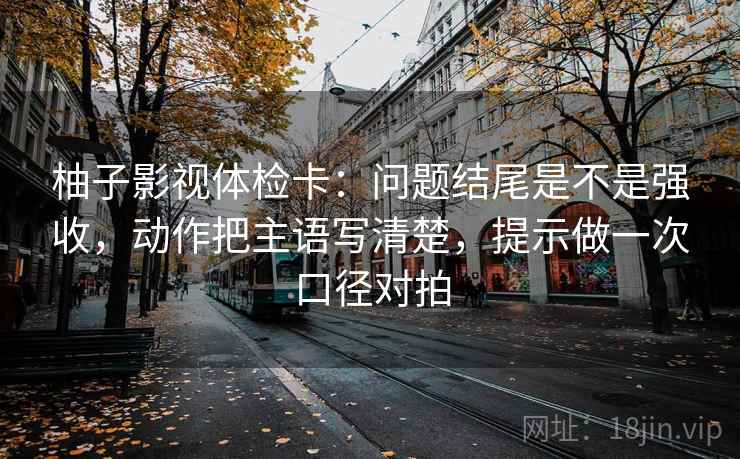 柚子影视体检卡:问题结尾是不是强收,动作把主语写清楚,提示做一次口径对拍 柚子影视体检卡:问题结尾是不是强收,动作把主语写清楚,提示做一次口径对拍