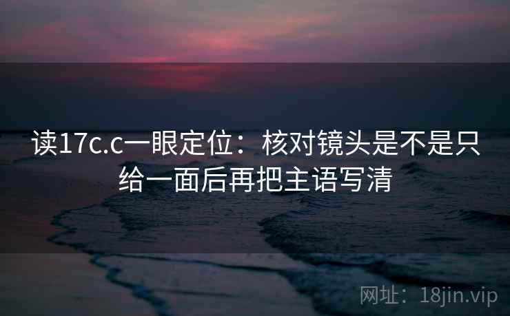 读17c.c一眼定位：核对镜头是不是只给一面后再把主语写清
