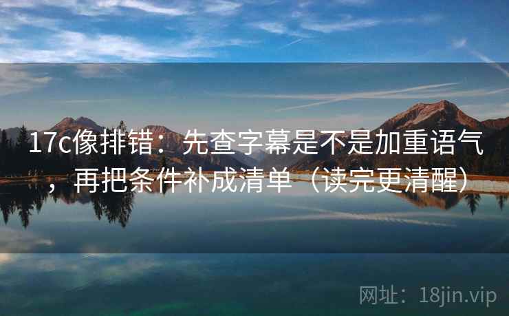 17c像排错：先查字幕是不是加重语气，再把条件补成清单（读完更清醒）