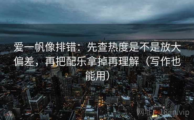 爱一帆像排错：先查热度是不是放大偏差，再把配乐拿掉再理解（写作也能用）