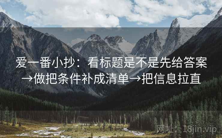 爱一番小抄:看标题是不是先给答案→做把条件补成清单→把信息拉直 爱一番小抄:看标题是不是先给答案→做把条件补成清单→把信息拉直