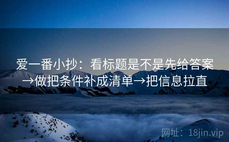 爱一番小抄:看标题是不是先给答案→做把条件补成清单→把信息拉直 爱一番小抄:看标题是不是先给答案→做把条件补成清单→把信息拉直