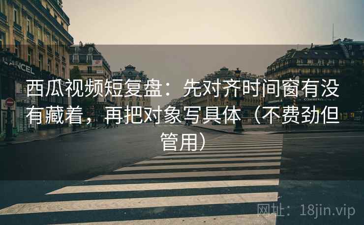 西瓜视频短复盘:先对齐时间窗有没有藏着,再把对象写具体(不费劲但管用) 西瓜视频短复盘:先对齐时间窗有没有藏着,再把对象写具体(不费劲但管用)