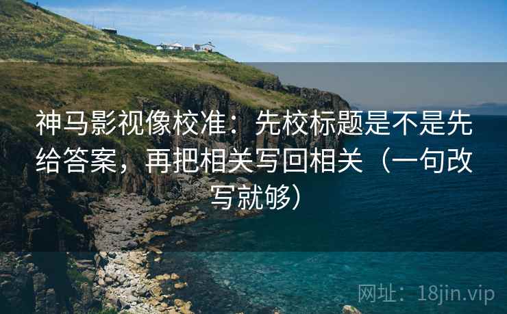 神马影视像校准：先校标题是不是先给答案，再把相关写回相关（一句改写就够）