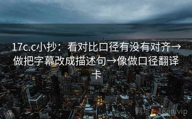 17c.c小抄：看对比口径有没有对齐→做把字幕改成描述句→像做口径翻译卡