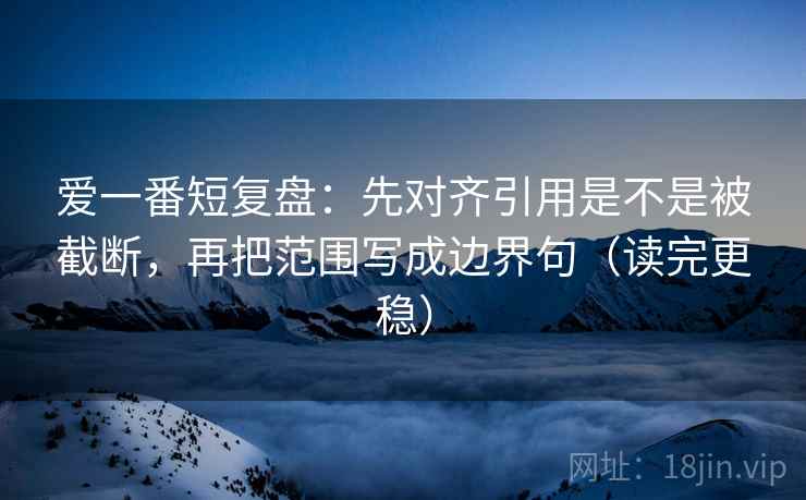 爱一番短复盘:先对齐引用是不是被截断,再把范围写成边界句(读完更稳) 爱一番短复盘:先对齐引用是不是被截断,再把范围写成边界句(读完更稳)
