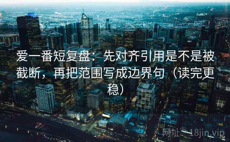 爱一番短复盘:先对齐引用是不是被截断,再把范围写成边界句(读完更稳) 爱一番短复盘:先对齐引用是不是被截断,再把范围写成边界句(读完更稳)