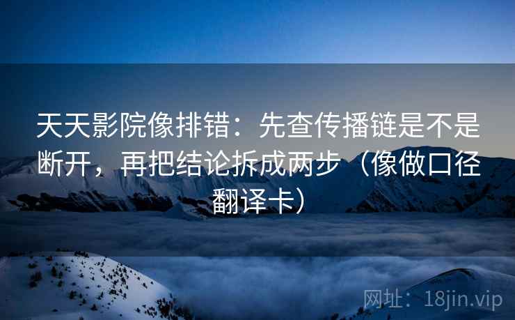 天天影院像排错：先查传播链是不是断开，再把结论拆成两步（像做口径翻译卡）