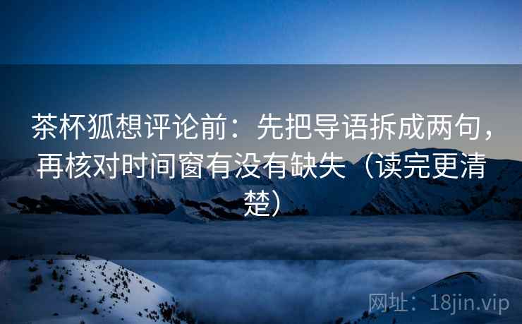 茶杯狐想评论前：先把导语拆成两句，再核对时间窗有没有缺失（读完更清楚）
