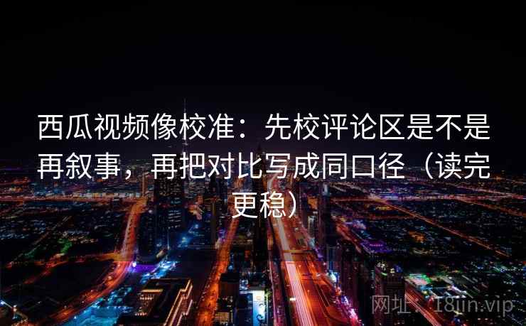 西瓜视频像校准:先校评论区是不是再叙事,再把对比写成同口径(读完更稳) 西瓜视频像校准:先校评论区是不是再叙事,再把对比写成同口径(读完更稳)