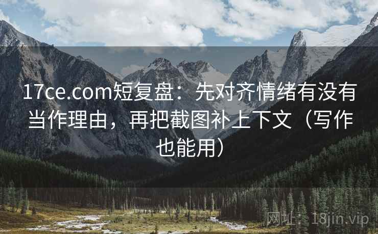17ce.com短复盘：先对齐情绪有没有当作理由，再把截图补上下文（写作也能用）
