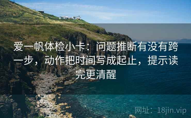 爱一帆体检小卡:问题推断有没有跨一步,动作把时间写成起止,提示读完更清醒 爱一帆体检小卡:问题推断有没有跨一步,动作把时间写成起止,提示读完更清醒