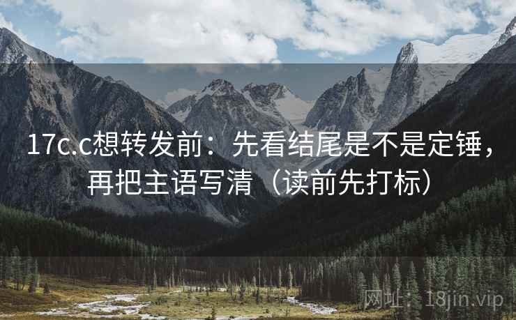 17c.c想转发前：先看结尾是不是定锤，再把主语写清（读前先打标）