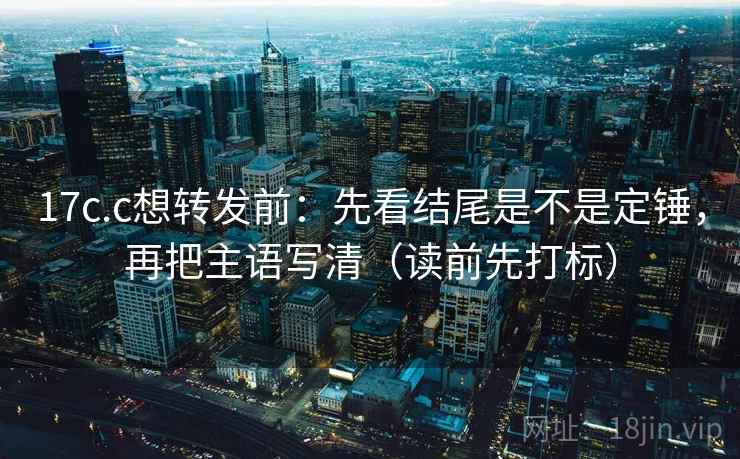 17c.c想转发前：先看结尾是不是定锤，再把主语写清（读前先打标）