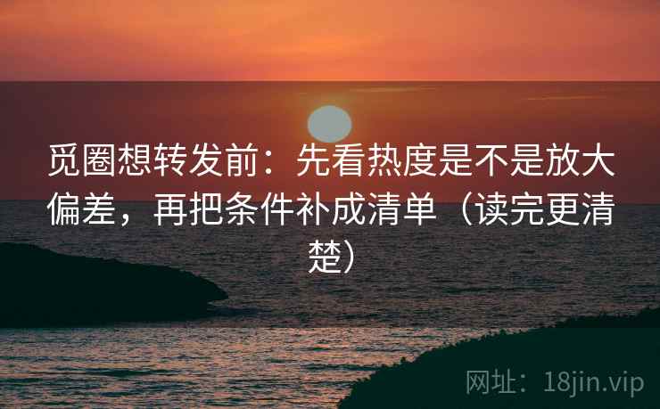 觅圈想转发前：先看热度是不是放大偏差，再把条件补成清单（读完更清楚）