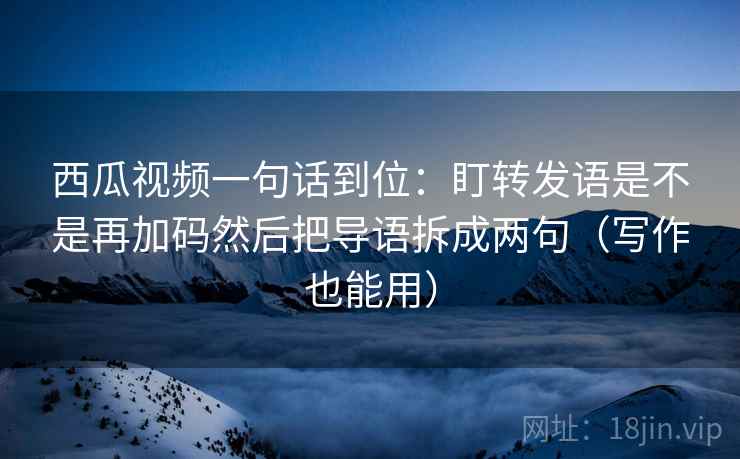 西瓜视频一句话到位：盯转发语是不是再加码然后把导语拆成两句（写作也能用）