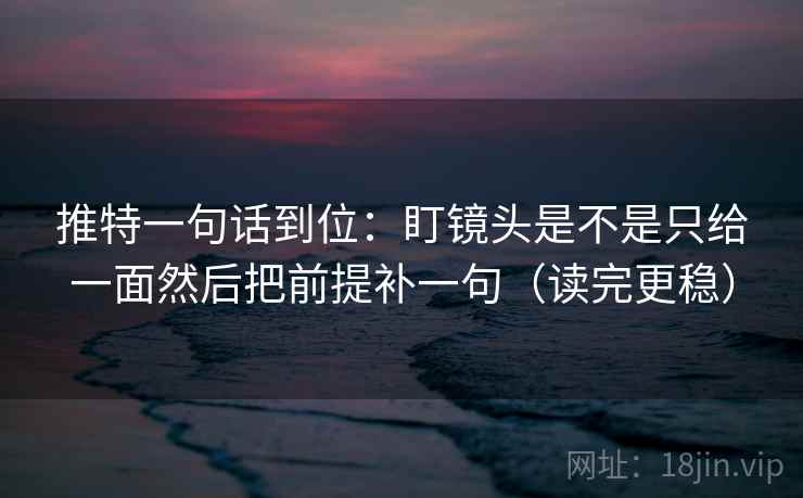 推特一句话到位：盯镜头是不是只给一面然后把前提补一句（读完更稳）