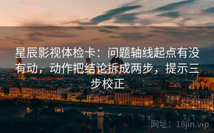 星辰影视体检卡：问题轴线起点有没有动，动作把结论拆成两步，提示三步校正