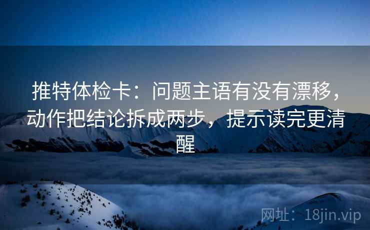 推特体检卡：问题主语有没有漂移，动作把结论拆成两步，提示读完更清醒