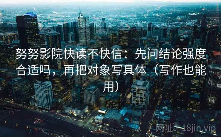 努努影院快读不快信：先问结论强度合适吗，再把对象写具体（写作也能用）
