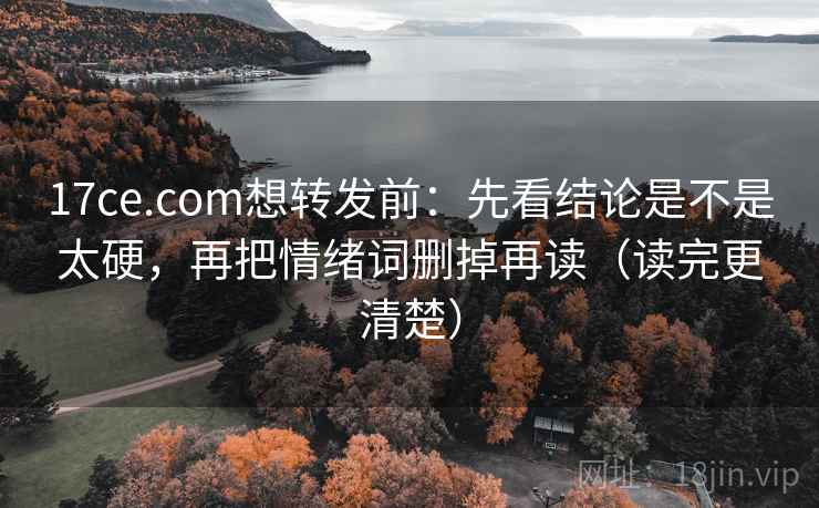 17ce.com想转发前：先看结论是不是太硬，再把情绪词删掉再读（读完更清楚）